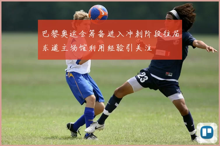 巴黎奥运会筹备进入冲刺阶段往届东道主场馆利用经验引关注