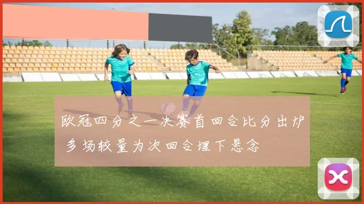 欧冠四分之一决赛首回合比分出炉 多场较量为次回合埋下悬念