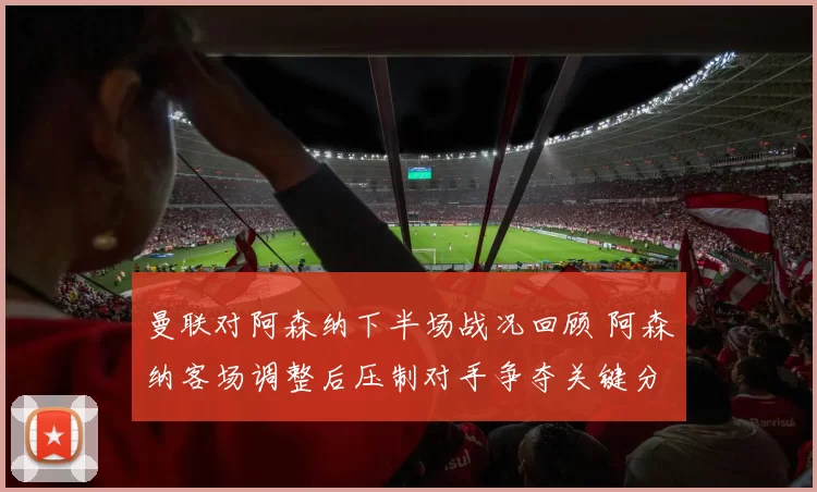 曼联对阿森纳下半场战况回顾 阿森纳客场调整后压制对手争夺关键分