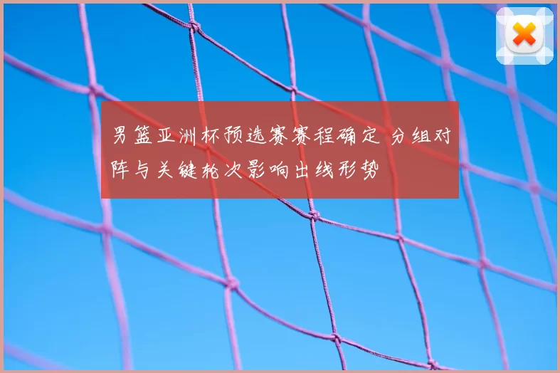 男篮亚洲杯预选赛赛程确定 分组对阵与关键轮次影响出线形势