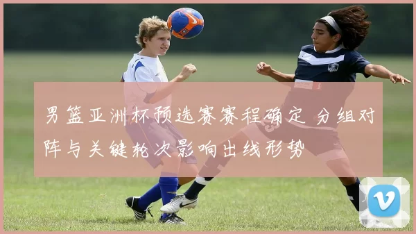 男篮亚洲杯预选赛赛程确定 分组对阵与关键轮次影响出线形势