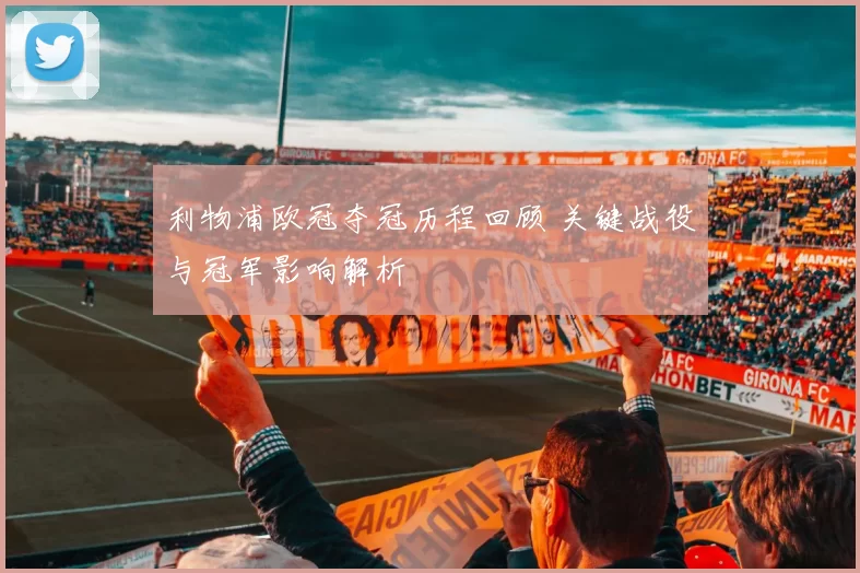 利物浦欧冠夺冠历程回顾 关键战役与冠军影响解析