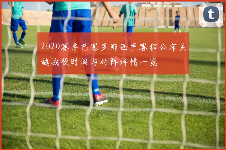 2020赛季巴塞罗那西甲赛程公布关键战役时间与对阵详情一览