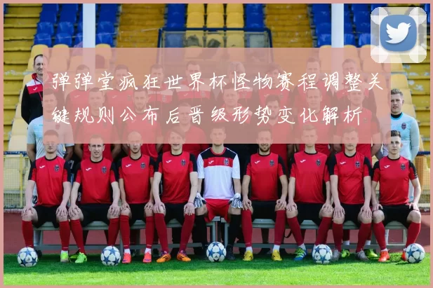 弹弹堂疯狂世界杯怪物赛程调整关键规则公布后晋级形势变化解析