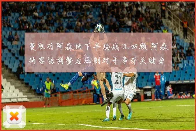 曼联对阿森纳下半场战况回顾 阿森纳客场调整后压制对手争夺关键分