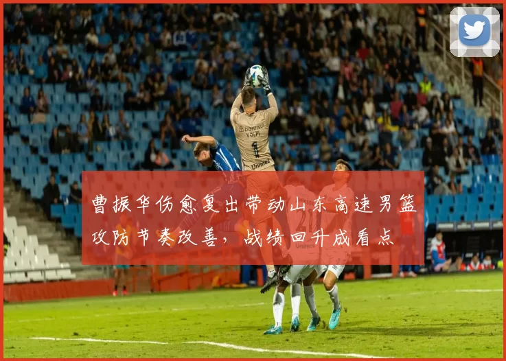 曹振华伤愈复出带动山东高速男篮攻防节奏改善，战绩回升成看点