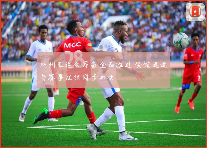 杭州亚运会筹备全面推进 场馆建设与赛事组织同步加快