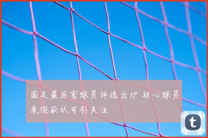 国足最厉害球员评选出炉 核心球员表现获认可引关注