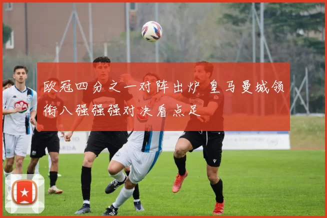 欧冠四分之一对阵出炉 皇马曼城领衔八强强强对决看点足