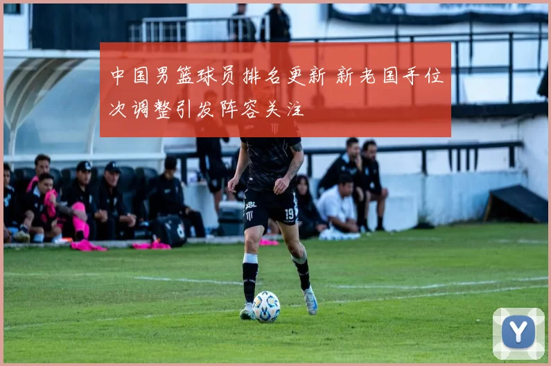 中国男篮球员排名更新 新老国手位次调整引发阵容关注