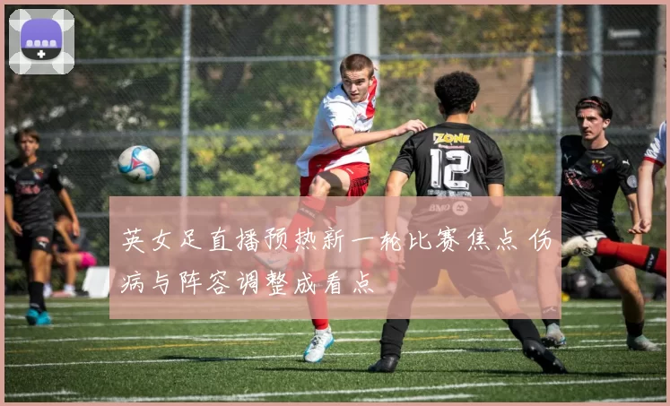 英女足直播预热新一轮比赛焦点 伤病与阵容调整成看点