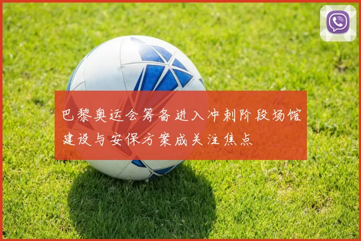 巴黎奥运会筹备进入冲刺阶段场馆建设与安保方案成关注焦点