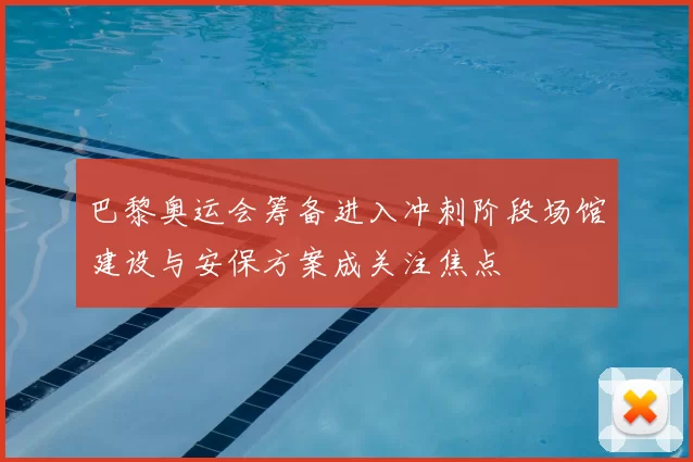 巴黎奥运会筹备进入冲刺阶段场馆建设与安保方案成关注焦点