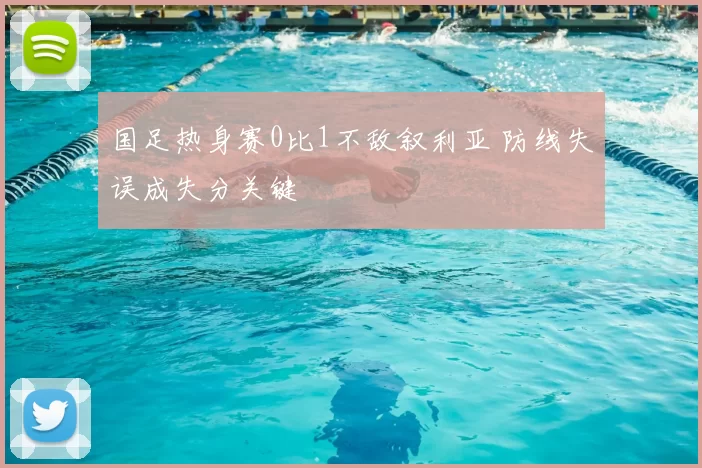 国足热身赛0比1不敌叙利亚 防线失误成失分关键