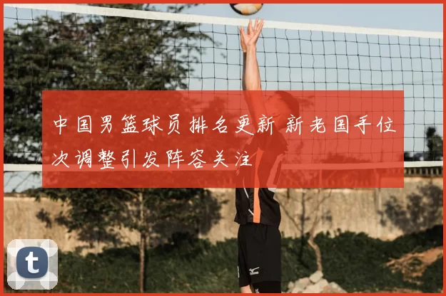 中国男篮球员排名更新 新老国手位次调整引发阵容关注