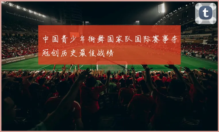 中国青少年街舞国家队国际赛事夺冠创历史最佳战绩