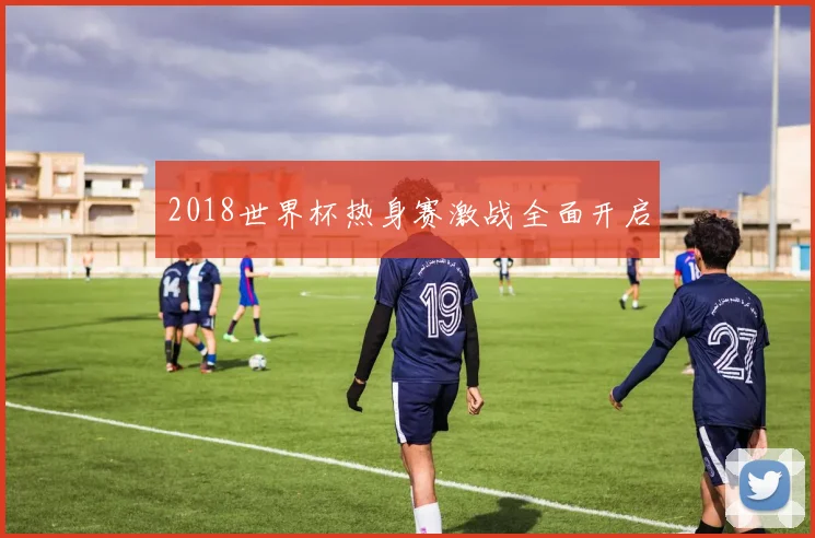 2018世界杯热身赛激战全面开启