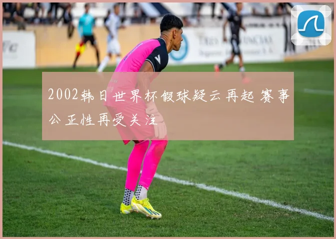 2002韩日世界杯假球疑云再起 赛事公正性再受关注