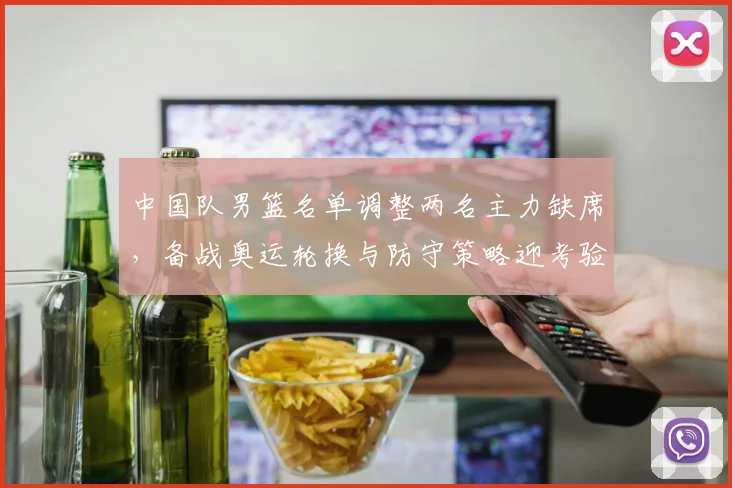 中国队男篮名单调整两名主力缺席，备战奥运轮换与防守策略迎考验